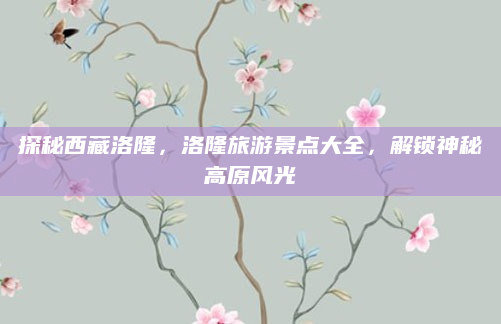 探秘西藏洛隆,洛隆旅游景点大全,解锁神秘高原风光
