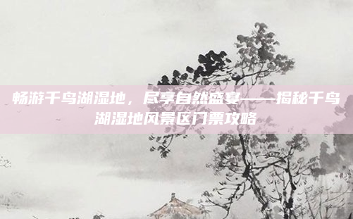 畅游千鸟湖湿地,尽享自然盛宴——揭秘千鸟湖湿地风景区门票攻略