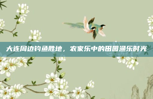 大连周边钓鱼胜地,农家乐中的田园渔乐时光