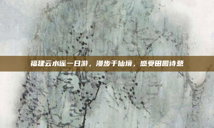 福建云水谣一日游,漫步于仙境,感受田园诗意