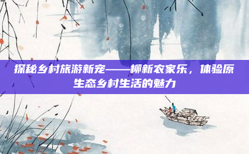 探秘乡村旅游新宠——柳新农家乐，体验原生态乡村生活的魅力