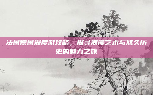 法国德国深度游攻略,探寻浪漫艺术与悠久历史的魅力之旅