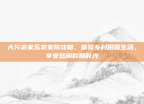大兴农家乐农家院攻略，体验乡村田园生活，享受悠闲假期时光