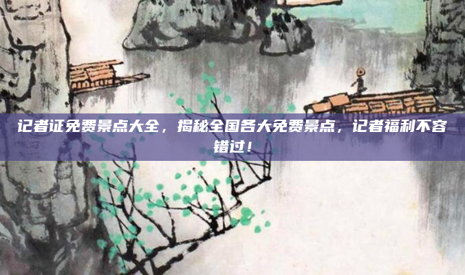 记者证免费景点大全,揭秘全国各大免费景点,记者福利不容错过!