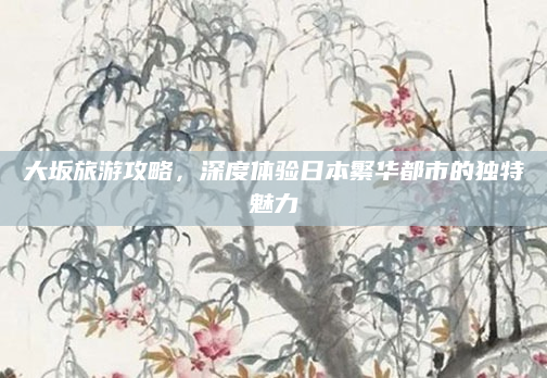 大坂旅游攻略,深度体验日本繁华都市的独特魅力