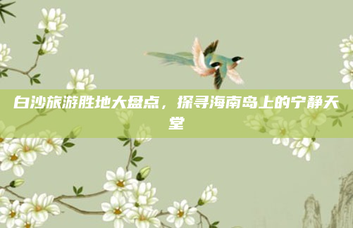 白沙旅游胜地大盘点,探寻海南岛上的宁静天堂