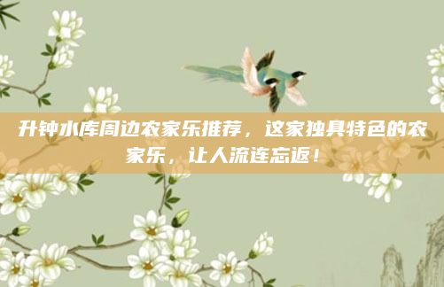 升钟水库周边农家乐推荐,这家独具特色的农家乐,让人流连忘返!