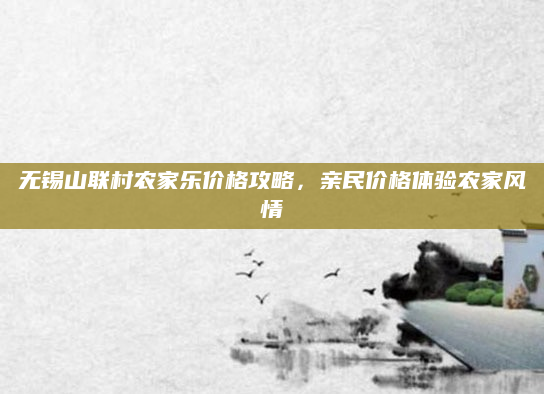 无锡山联村农家乐价格攻略，亲民价格体验农家风情