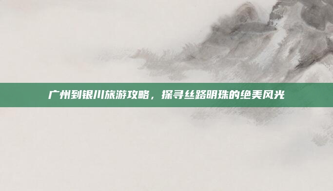 广州到银川旅游攻略,探寻丝路明珠的绝美风光