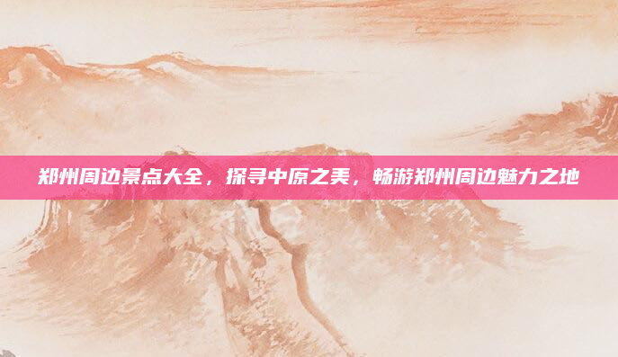 郑州周边景点大全,探寻中原之美,畅游郑州周边魅力之地