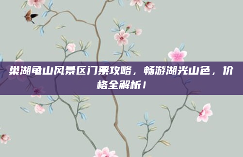 巢湖龟山风景区门票攻略,畅游湖光山色,价格全解析!