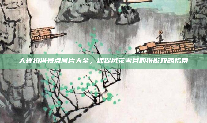 大理拍摄景点图片大全,捕捉风花雪月的摄影攻略指南