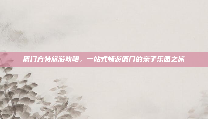 厦门方特旅游攻略,一站式畅游厦门的亲子乐园之旅