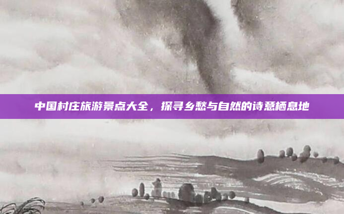 中国村庄旅游景点大全,探寻乡愁与自然的诗意栖息地