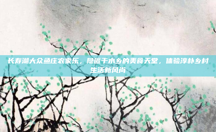长寿湖大众鱼庄农家乐,隐匿于水乡的美食天堂,体验淳朴乡村生活新风尚