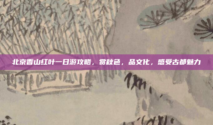 北京香山红叶一日游攻略,赏秋色,品文化,感受古都魅力