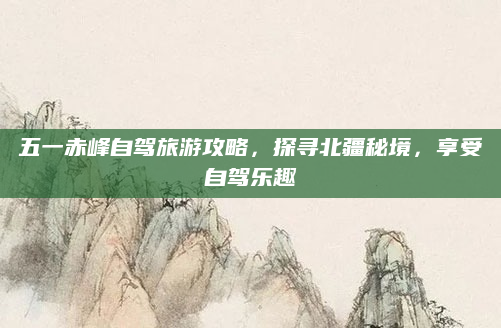 五一赤峰自驾旅游攻略，探寻北疆秘境，享受自驾乐趣