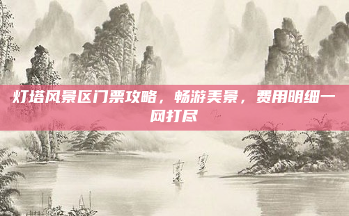 灯塔风景区门票攻略,畅游美景,费用明细一网打尽