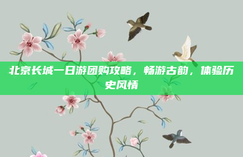 北京长城一日游团购攻略,畅游古韵,体验历史风情