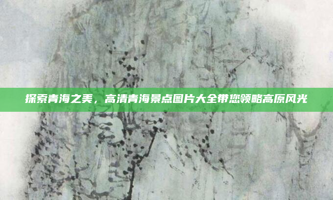 探索青海之美,高清青海景点图片大全带您领略高原风光