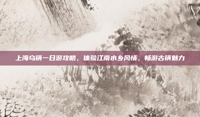 上海乌镇一日游攻略,体验江南水乡风情,畅游古镇魅力