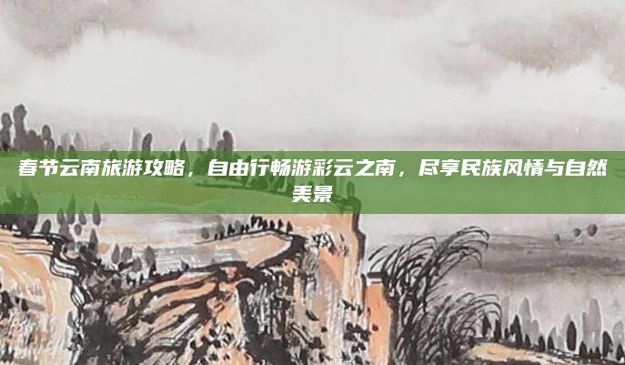 春节云南旅游攻略，自由行畅游彩云之南，尽享民族风情与自然美景