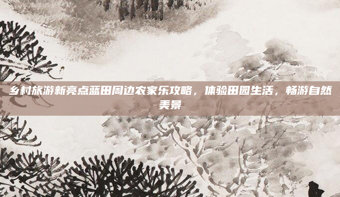乡村旅游新亮点蓝田周边农家乐攻略,体验田园生活,畅游自然美景