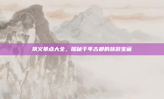 巩义景点大全,探秘千年古都的旅游宝藏