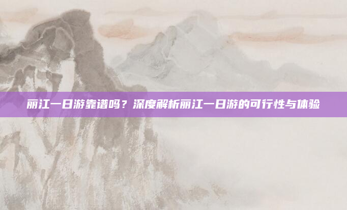 丽江一日游靠谱吗?深度解析丽江一日游的可行性与体验