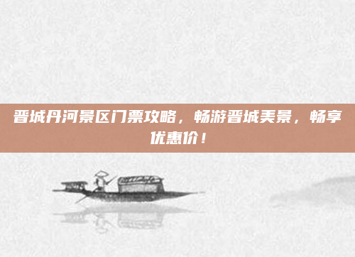 晋城丹河景区门票攻略,畅游晋城美景,畅享优惠价!
