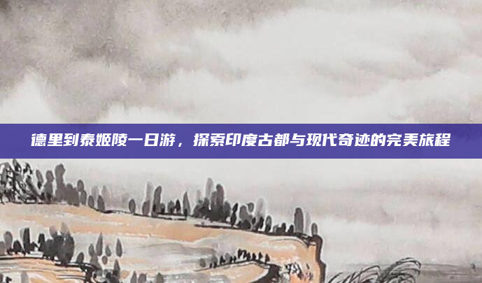 德里到泰姬陵一日游,探索印度古都与现代奇迹的完美旅程