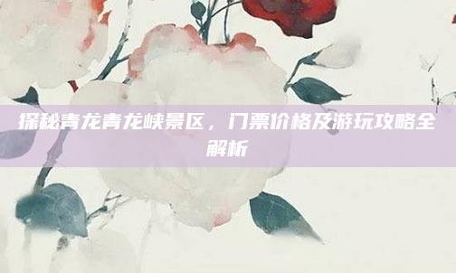 探秘青龙青龙峡景区，门票价格及游玩攻略全解析