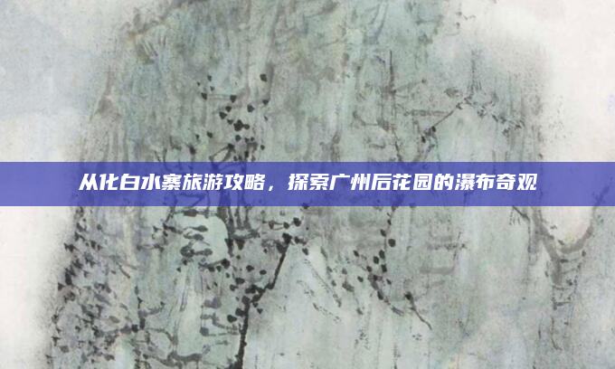 从化白水寨旅游攻略,探索广州后花园的瀑布奇观
