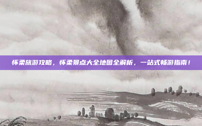 怀柔旅游攻略,怀柔景点大全地图全解析,一站式畅游指南!
