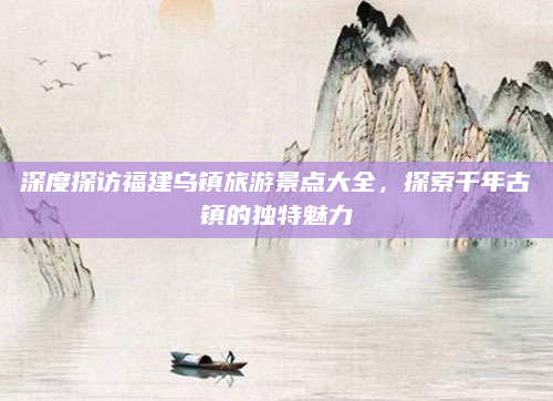 深度探访福建乌镇旅游景点大全,探索千年古镇的独特魅力