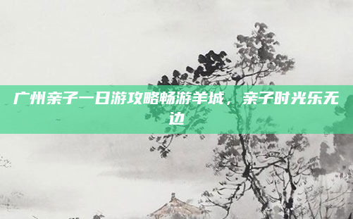 广州亲子一日游攻略畅游羊城,亲子时光乐无边