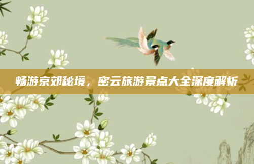 畅游京郊秘境,密云旅游景点大全深度解析
