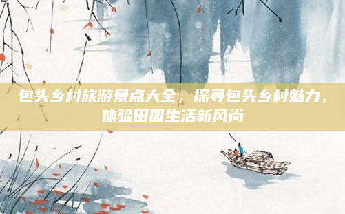包头乡村旅游景点大全,探寻包头乡村魅力,体验田园生活新风尚