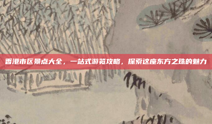 香港市区景点大全,一站式游览攻略,探索这座东方之珠的魅力