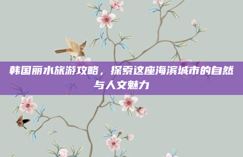 韩国丽水旅游攻略,探索这座海滨城市的自然与人文魅力