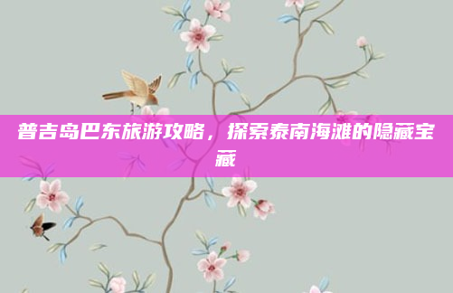 普吉岛巴东旅游攻略,探索泰南海滩的隐藏宝藏