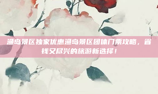 渔岛景区独家优惠渔岛景区团体门票攻略,省钱又尽兴的旅游新选择!