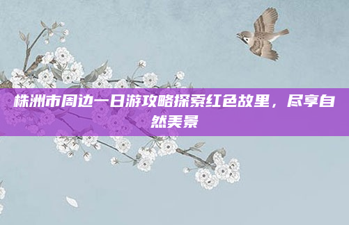 株洲市周边一日游攻略探索红色故里,尽享自然美景