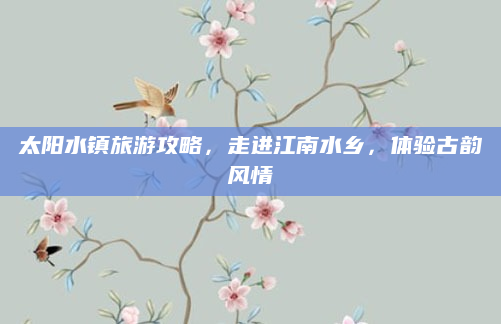 太阳水镇旅游攻略,走进江南水乡,体验古韵风情