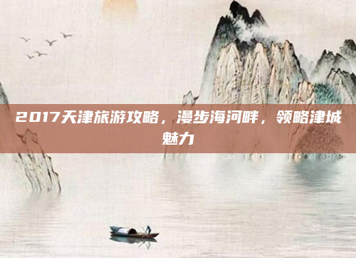 2017天津旅游攻略,漫步海河畔,领略津城魅力