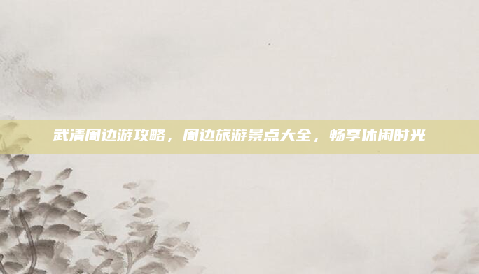 武清周边游攻略,周边旅游景点大全,畅享休闲时光