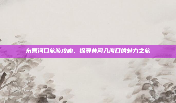 东营河口旅游攻略，探寻黄河入海口的魅力之旅