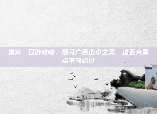 来宾一日游攻略,探寻广西山水之美,这五大景点不可错过