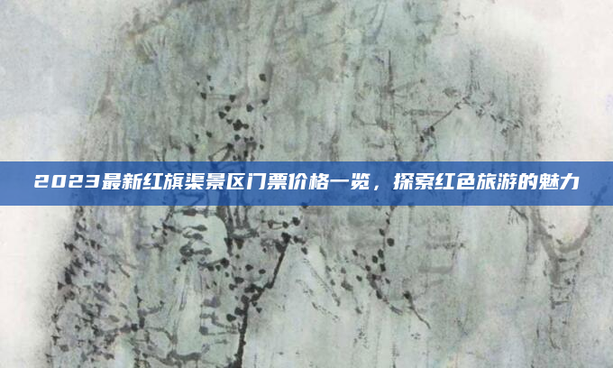 2023最新红旗渠景区门票价格一览,探索红色旅游的魅力