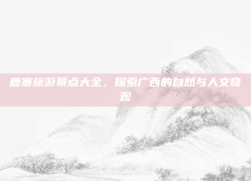 鹿寨旅游景点大全,探索广西的自然与人文奇观